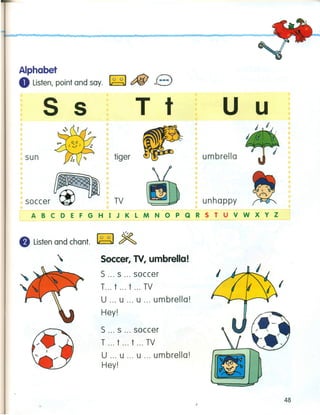 Alphabet
oListen, point and say. ~ c::fiJ e
s s
sun
T t
tiger
u u
TV
•
umbrella
unhappy
ABCDEFGHIJKLMNOPQRSTUVWXYZ
• Listen and chant. ~ ~
 Soccer, TV, umbrella!
5 s soccer
T t t ... TV
U u ... u ... umbrella!
Hey!
5 s soccer
T t t ... TV
U u u ... umbrella!
Hey!
,
48
 