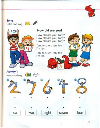 Song
Listen and sing. ~
How old are you?
How old are you, Tony?
How old are you, Tony?
How old are you, Tony?
Ten, ten, ten, ten, ten
I'm ten!
Ten, ten, ten, ten, ten
I'm ten!
Activity 1
Match and say. e
c
•• • ••
• • •• •
six I I two I I eight I seven I four
52
 