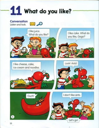 't
···11What do you like? -------
Conversation
Listen and look. ~ ....•••••.
Ilike juice.
What do you like?
Ilike cake. What do
you like, Gogo?
Ilike cheese, cake,
ice cream and noodles.
 