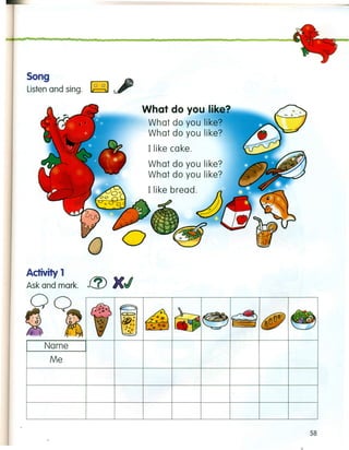 Song ~
Listen and sing.
What do you like?
What do you I~ke;
What do you like.
Ilike cake.
What do you I~ke~
What do you like.
[ like bread. /})
.d!J.
Activity 1 f!!) XI
Ask and mark. _-,--
OQ
58
 