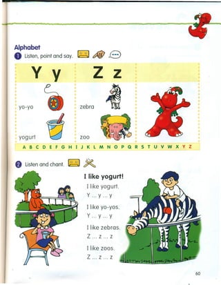 w ••• • t • • •
Alphabet
o Listen, point and say. ~ c::f&! B
y y
yo-yo
yogurt
z z
zebra
•
zoo
ABC 0 E F G H I J K LM N 0 P Q R 5 T U V W x y z
f) Listen and chant. ~ ~
I like yogurt!
I like yog urt.
y ... y ... Y
Ilike yo-yos.
y ... y ... Y
Ilike zebras.
Z ... z ... z
Ilike zoos.
Z ... z ... z
60
 