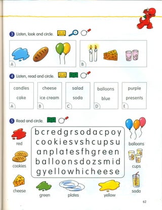 eListen, look and circle. ~ cf
A B~-------------'
e Listen, read and circle. ~. cf
candles cheese salad purpleballoons
cake Ice cream soda presents
E
• Read and circle. • cr
bcredgrsodacpoy
red cookiesvshcupsu balloons
anplatesfhgreen
~~
~Q
balloonsdozsmid 8f
gyellowhicheese
cups
I.. '
~ 0
4 •••••••
, .'t: ••......;.-
cheese soda
green plates yellow
62
 