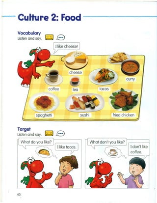 ~,p •. n Culture 2: Food----------.......--
Vocabulary
Listen and say. ~ B~------..
Ilike cheese!
coffee tea
curry
tacos
. sushi
~
spaghetti
Target
Listen and say. ~ B
What do you like?
~ Ilike tacos.
~r- ~oo
65
Idon't like
coffee.
What don't you like?
@~oo
 