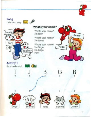 Song
Listen and sing. ~
Whars your name?
What's your name?
I'm Tony.
What's your name?
I'm Jenny.
What's your name?
I'm Gogo.
I'm Gogo.
Hey!
Activity 1
Read and match. • ~
T J B
•
•
Tony
G B
• •
• •
6
 