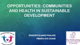 OPPORTUNITIES: COMMUNITIES
AND HEALTH IN SUSTAINABLE
DEVELOPMENT
GOGONTLEJANG PHALADI
PMNCH AYC CHAIR
 
