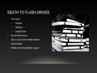 DEATH TO FLASH DRIVES
     •   The Cloud
         •    Dropbox
         •    Skydrive
         •    Google drive
     •   No lost flash drives
     •   Stay in synch with multiple authors
     •   Shared folder
     •   Mobile and cross platform support




10
 