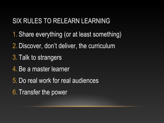 SIX RULES TO RELEARN LEARNING
1. Share everything (or at least something)
2. Discover, don’t deliver, the curriculum
3. Talk to strangers
4. Be a master learner
5. Do real work for real audiences
6. Transfer the power
 