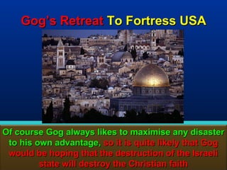 Gog’s Retreat To Fortress USA




Of course Gog always likes to maximise any disaster
 to his own advantage, so it is quite likely that Gog
 would be hoping that the destruction of the Israeli
         state will destroy the Christian faith    106
 