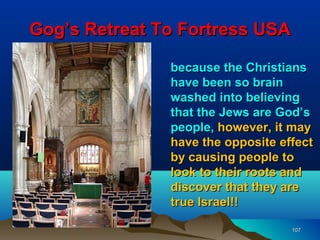 Gog’s Retreat To Fortress USA

               because the Christians
               have been so brain
               washed into believing
               that the Jews are God’s
               people, however, it may
               have the opposite effect
               by causing people to
               look to their roots and
               discover that they are
               true Israel!!

                                   107
 
