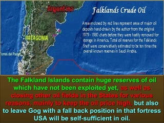 The Falkland Islands contain huge reserves of oil
    which have not been exploited yet, as well as
   closing other oil fields in the States for various
 reasons, mainly to keep the oil price high, but also
to leave Gog with a fall back position in that fortress
          USA will be self-sufficient in oil.       110
 