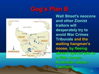 Gog’s Plan B
       Wall Street's neocons
       and other Zionist
       traitors will
       desperately try to
       avoid War Crimes
       Tribunals and the
       waiting hangman's
       noose, by fleeing
       aboard special jets to
       a little -known
       Australian island -
       Tasmania
                         112
 