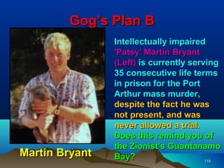 Gog’s Plan B
                Intellectually impaired
                'Patsy' Martin Bryant
                (Left) is currently serving
                35 consecutive life terms
                in prison for the Port
                Arthur mass murder,
                despite the fact he was
                not present, and was
                never allowed a trial.
                Does this remind you of
                the Zionist's Guantanamo
Martin Bryant   Bay?                    118
 