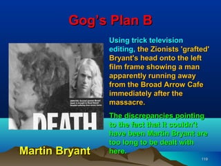 Gog’s Plan B
                Using trick television
                editing, the Zionists 'grafted'
                Bryant's head onto the left
                film frame showing a man
                apparently running away
                from the Broad Arrow Cafe
                immediately after the
                massacre.
                The discrepancies pointing
                to the fact that it couldn’t
                have been Martin Bryant are
                too long to be dealt with
Martin Bryant   here.
                                            119
 