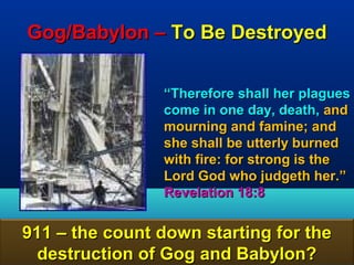 Gog/Babylon – To Be Destroyed


                “Therefore shall her plagues
                come in one day, death, and
                mourning and famine; and
                she shall be utterly burned
                with fire: for strong is the
                Lord God who judgeth her.”
                Revelation 18:8


911 – the count down starting for the
  destruction of Gog and Babylon?      125
 