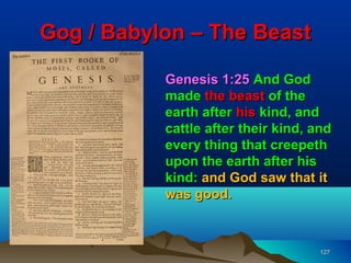 Gog / Babylon – The Beast

           Genesis 1:25 And God
           made the beast of the
           earth after his kind, and
           cattle after their kind, and
           every thing that creepeth
           upon the earth after his
           kind: and God saw that it
           was good.



                                     127
 