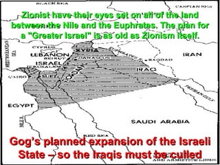 Zionist have their eyes set on all of the land
between the Nile and the Euphrates. The plan for
  a "Greater Israel" is as old as Zionism itself.




Gog’s planned expansion of the Israeli
 State – so the Iraqis must be culled          13
 