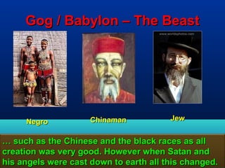 Gog / Babylon – The Beast




     Negro           Chinaman           Jew


… such as the Chinese and the black races as all
creation was very good. However when Satan and
his angels were cast down to earth all this changed.
                                                 130
 