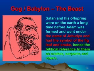 Gog / Babylon – The Beast
            Satan and his offspring
            were on the earth a long
            time before Adam was
            formed and went under
            the name of Jehudyn and
            had the symbol of the fig
            leaf and snake, hence the
            biblical reference to them
            as snakes, serpents and
            vipers.

                                   131
 