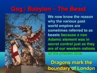 Gog / Babylon – The Beast
            We now know the reason
            why the various past
            world empires are
            sometimes referred to as
            beasts because a non
            Adamic element was in
            secret control just as they
            are of our western nations
            at the present time.

             Dragons mark the
            boundary of London     135
 