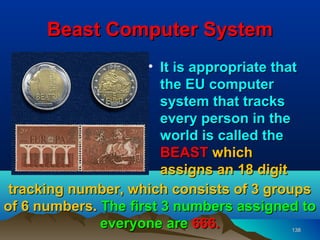 Beast Computer System
                     • It is appropriate that
                        the EU computer
                        system that tracks
                        every person in the
                        world is called the
                        BEAST which
                        assigns an 18 digit
 tracking number, which consists of 3 groups
of 6 numbers. The first 3 numbers assigned to
              everyone are 666.          138
 
