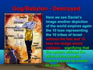 Gog/Babylon - Destroyed
           Here we see Daniel’s
           image another depiction
           of the world empires again
           the 10 toes representing
           the 10 tribes of Israel –
           without the feet and 10
           toes the image would
           collapse – signifying that
           the system without the
           skills of the Israelite
           nations would be unable
           to stand.                142
 