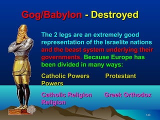 Gog/Babylon - Destroyed
   The 2 legs are an extremely good
   representation of the Israelite nations
   and the beast system underlying their
   governments. Because Europe has
   been divided in many ways:
   Catholic Powers       Protestant
   Powers
   Catholic Religion    Greek Orthodox
   Religion
                                       143
 