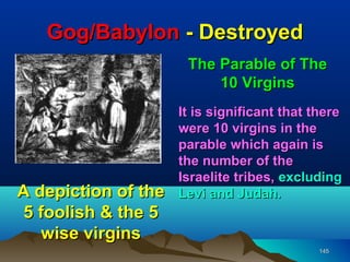 Gog/Babylon - Destroyed
                      The Parable of The
                          10 Virgins
                     It is significant that there
                     were 10 virgins in the
                     parable which again is
                     the number of the
                     Israelite tribes, excluding
A depiction of the   Levi and Judah.
5 foolish & the 5
   wise virgins
                                             145
 