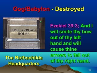 Gog/Babylon - Destroyed

                  Ezekiel 39:3; And I
                  will smite thy bow
                  out of thy left
                  hand and will
                  cause thine
                  arrows to fall out
The Rothschilds
                  of thy right hand.
 Headquarters
                                   150
 