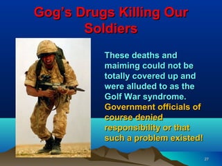 Gog’s Drugs Killing Our
       Soldiers
          These deaths and
          maiming could not be
          totally covered up and
          were alluded to as the
          Golf War syndrome.
          Government officials of
          course denied
          responsibility or that
          such a problem existed!

                                    27
 