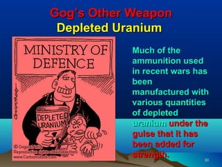 Gog’s Other Weapon
 Depleted Uranium
            Much of the
            ammunition used
            in recent wars has
            been
            manufactured with
            various quantities
            of depleted
            uranium under the
            guise that it has
            been added for
            strength.         30
 