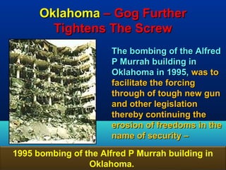 Oklahoma – Gog Further
        Tightens The Screw
                       The bombing of the Alfred
                       P Murrah building in
                       Oklahoma in 1995, was to
                       facilitate the forcing
                       through of tough new gun
                       and other legislation
                       thereby continuing the
                       erosion of freedoms in the
                       name of security –

1995 bombing of the Alfred P Murrah building in
                 Oklahoma.                    51
 