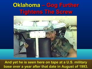 Oklahoma – Gog Further
       Tightens The Screw




And yet he is seen here on tape at a U.S. military
base over a year after that date in August of 1993.
                                                 56
 
