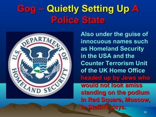 Gog – Quietly Setting Up A
       Police State
             Also under the guise of
             innocuous names such
             as Homeland Security
             in the USA and the
             Counter Terrorism Unit
             of the UK Home Office
             headed up by Jews who
             would not look amiss
             standing on the podium
             in Red Square, Moscow,
             in Stalin's days.
                                 58
 