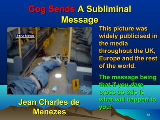 Gog Sends A Subliminal
        Message
                  This picture was
                  widely publicised in
                  the media
                  throughout the UK,
                  Europe and the rest
                  of the world.
                  The message being
                  that if you dare
                  cross us this is
                  what will happen to
Jean Charles de
                  you!
   Menezes                        64
 