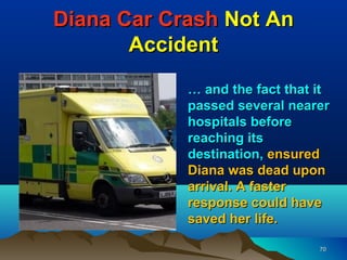 Diana Car Crash Not An
       Accident
            … and the fact that it
            passed several nearer
            hospitals before
            reaching its
            destination, ensured
            Diana was dead upon
            arrival. A faster
            response could have
            saved her life.

                                70
 