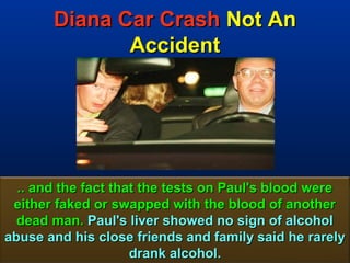 Diana Car Crash Not An
              Accident




  .. and the fact that the tests on Paul's blood were
 either faked or swapped with the blood of another
  dead man. Paul's liver showed no sign of alcohol
abuse and his close friends and family said he rarely
                     drank alcohol.                 73
 