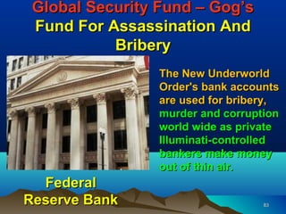 Global Security Fund – Gog’s
 Fund For Assassination And
           Bribery
                 The New Underworld
                 Order's bank accounts
                 are used for bribery,
                 murder and corruption
                 world wide as private
                 Illuminati-controlled
                 bankers make money
                 out of thin air.
  Federal
Reserve Bank                       83
 