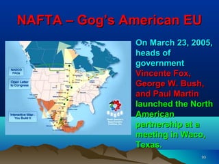 NAFTA – Gog’s American EU
               On March 23, 2005,
               heads of
               government
               Vincente Fox,
               George W. Bush,
               and Paul Martin
               launched the North
               American
               partnership at a
               meeting in Waco,
               Texas.
                              93
 