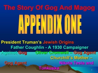 The Story Of Gog And Magog




President Truman’s Jewish Origins
    Father Coughlin - A 1930 Campaigner
Against Gog    Oliver Cromwell – Gog Agent
                       Churchill’s Mother –
 Gog Agent                 Nikola Tesla and
                 Tunkuska               1
 