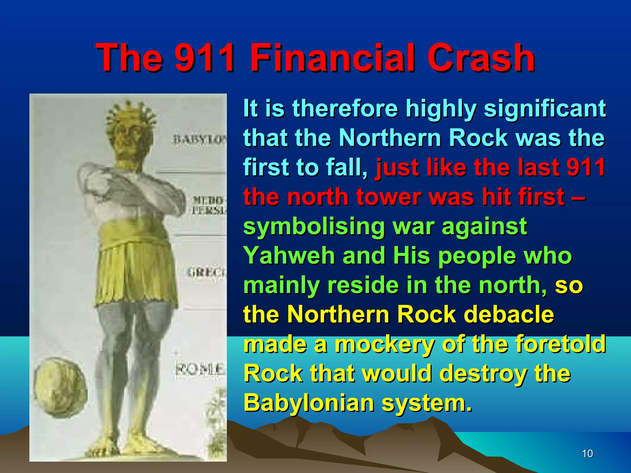 The 911 Financial Crash
       It is therefore highly significant
       that the Northern Rock was the
       first to fall, just like the last 911
       the north tower was hit first –
       symbolising war against
       Yahweh and His people who
       mainly reside in the north, so
       the Northern Rock debacle
       made a mockery of the foretold
       Rock that would destroy the
       Babylonian system.
                                         10
 