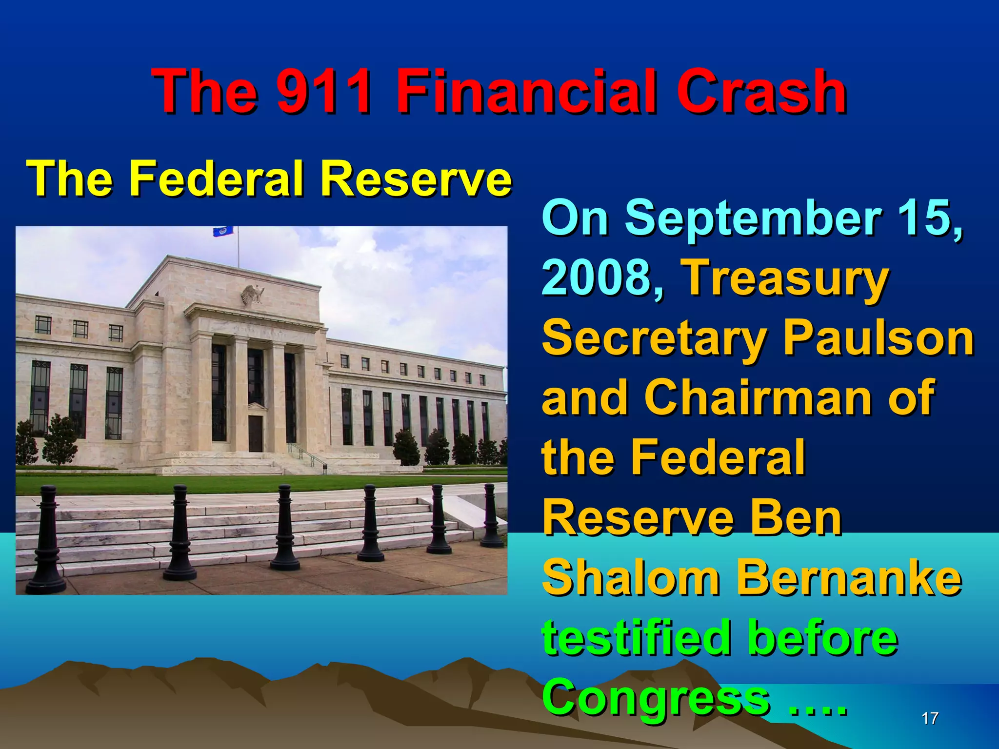 The 911 Financial Crash
The Federal Reserve
                      On September 15,
                      2008, Treasury
                      Secretary Paulson
                      and Chairman of
                      the Federal
                      Reserve Ben
                      Shalom Bernanke
                      testified before
                      Congress ….   17
 