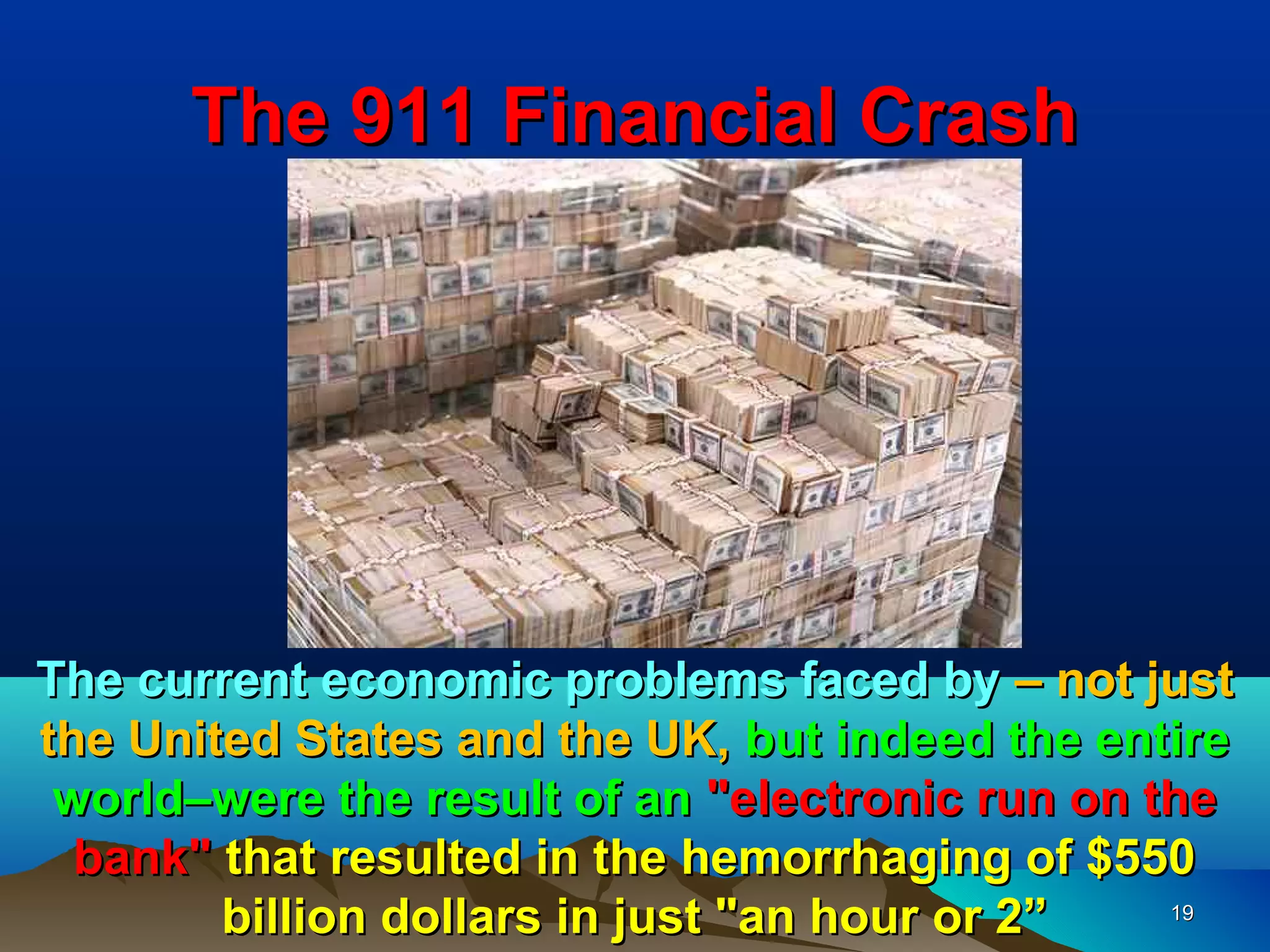 The 911 Financial Crash




The current economic problems faced by – not just
the United States and the UK, but indeed the entire
 world–were the result of an "electronic run on the
  bank" that resulted in the hemorrhaging of $550
        billion dollars in just "an hour or 2”   19
 