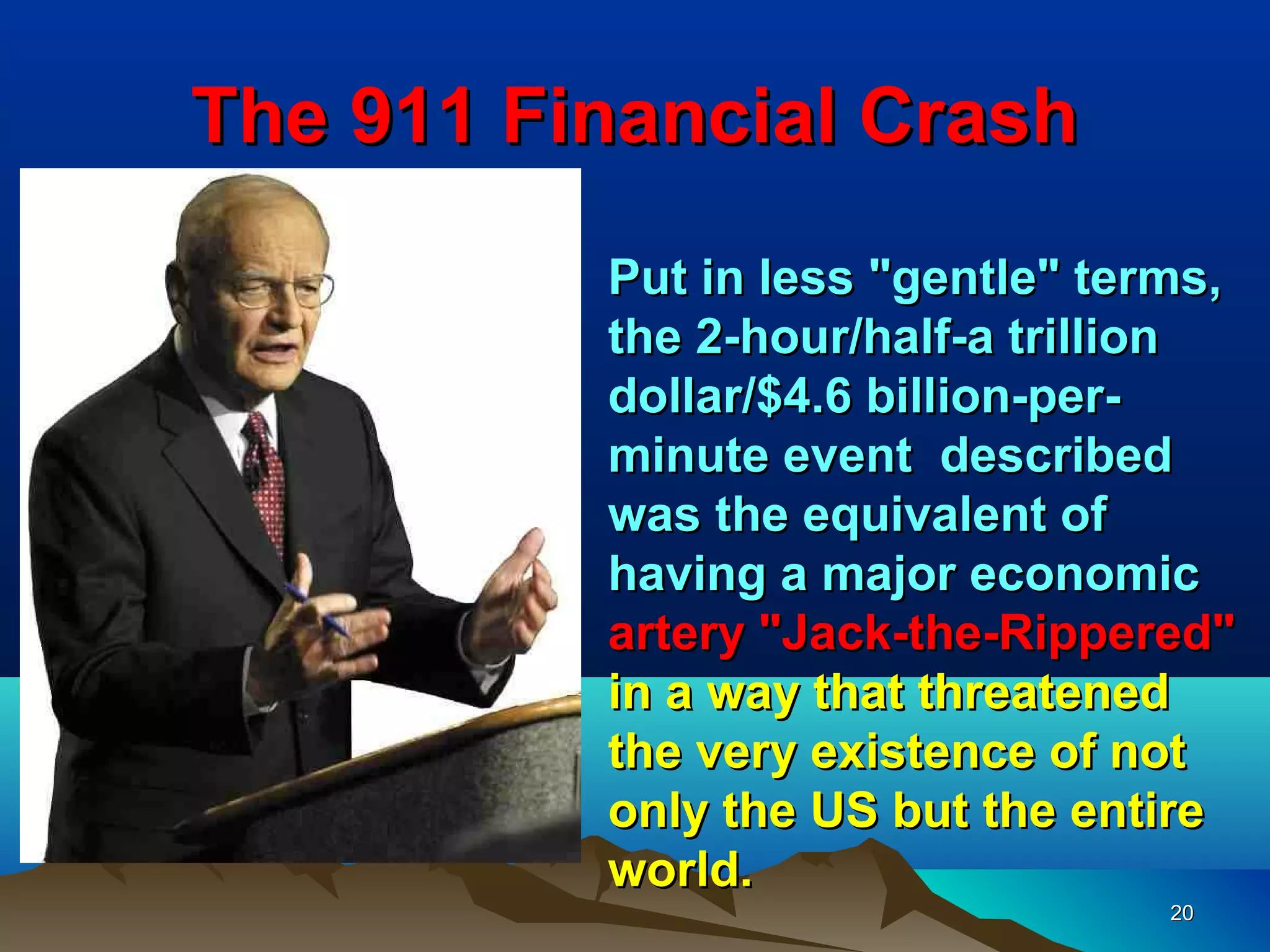 The 911 Financial Crash
          Put in less "gentle" terms,
          the 2-hour/half-a trillion
          dollar/$4.6 billion-per-
          minute event described
          was the equivalent of
          having a major economic
          artery "Jack-the-Rippered"
          in a way that threatened
          the very existence of not
          only the US but the entire
          world.
                                  20
 