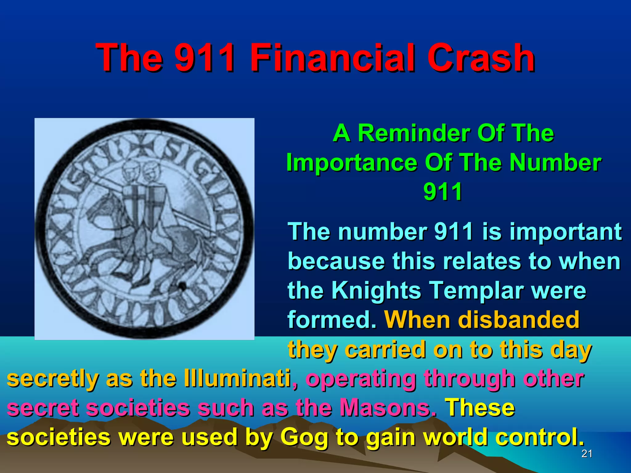 The 911 Financial Crash
                           A Reminder Of The
                        Importance Of The Number
                                   911
                         The number 911 is important
                         because this relates to when
                         the Knights Templar were
                         formed. When disbanded
                         they carried on to this day
secretly as the Illuminati, operating through other
secret societies such as the Masons. These
societies were used by Gog to gain world control.21
 