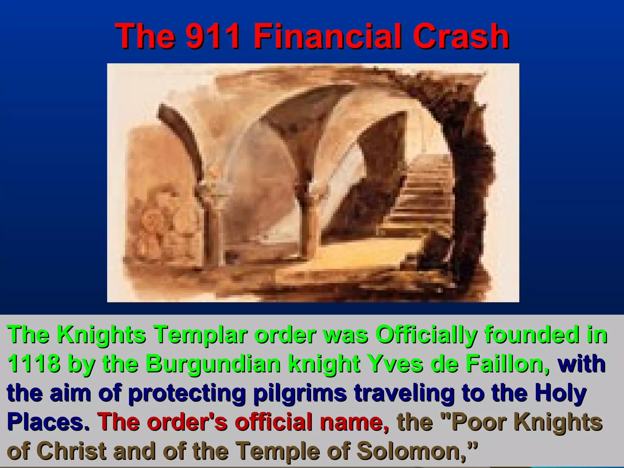 The 911 Financial Crash




The Knights Templar order was Officially founded in
1118 by the Burgundian knight Yves de Faillon, with
the aim of protecting pilgrims traveling to the Holy
Places. The order's official name, the "Poor Knights
of Christ and of the Temple of Solomon,”           24
 