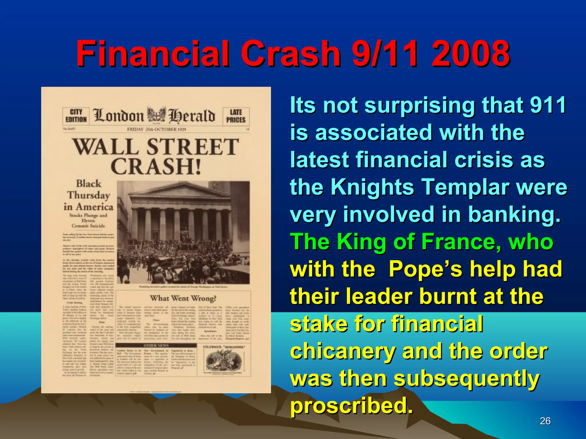 Financial Crash 9/11 2008
            Its not surprising that 911
            is associated with the
            latest financial crisis as
            the Knights Templar were
            very involved in banking.
            The King of France, who
            with the Pope’s help had
            their leader burnt at the
            stake for financial
            chicanery and the order
            was then subsequently
            proscribed.               26
 