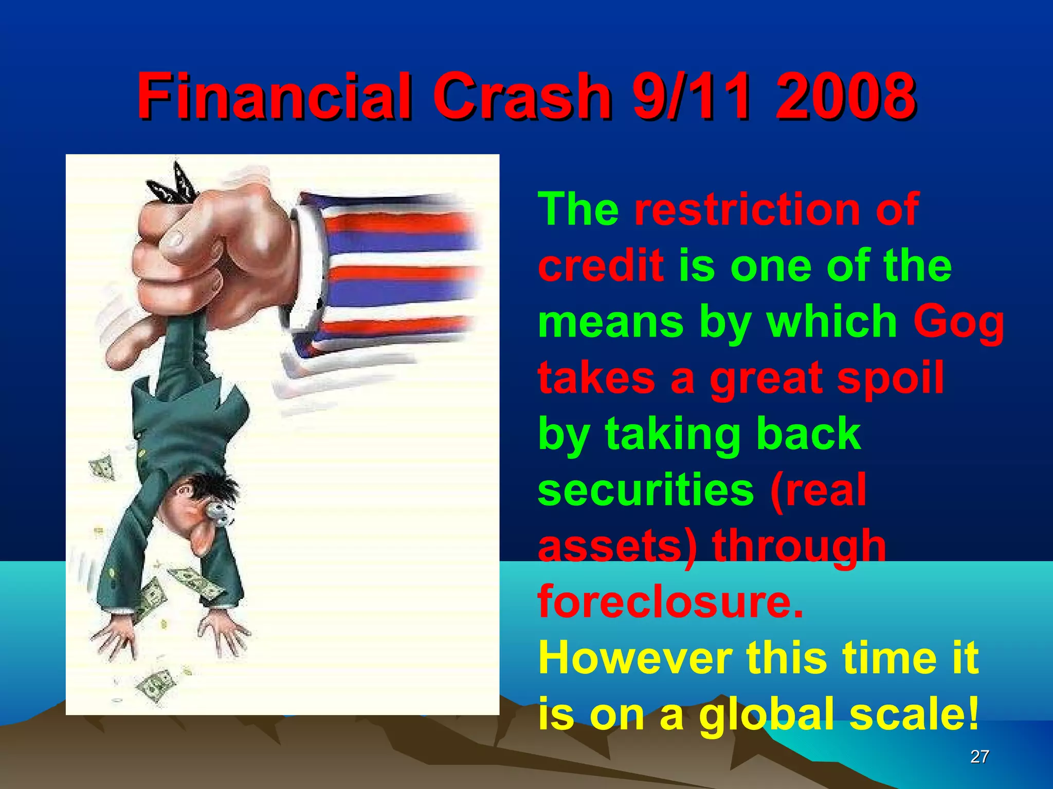 Financial Crash 9/11 2008
            The restriction of
            credit is one of the
            means by which Gog
            takes a great spoil
            by taking back
            securities (real
            assets) through
            foreclosure.
            However this time it
            is on a global scale!
                               27
 