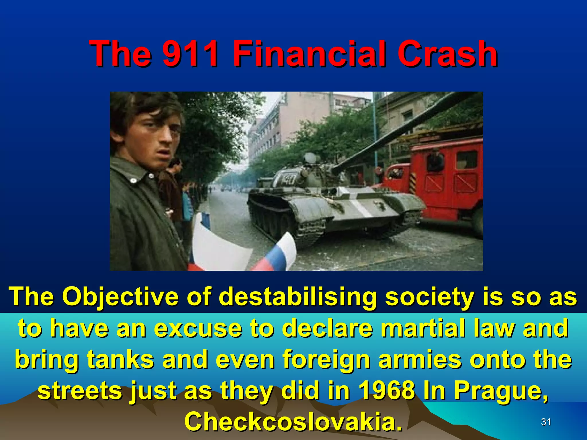 The 911 Financial Crash




The Objective of destabilising society is so as
 to have an excuse to declare martial law and
bring tanks and even foreign armies onto the
   streets just as they did in 1968 In Prague,
                Checkcoslovakia.           31
 