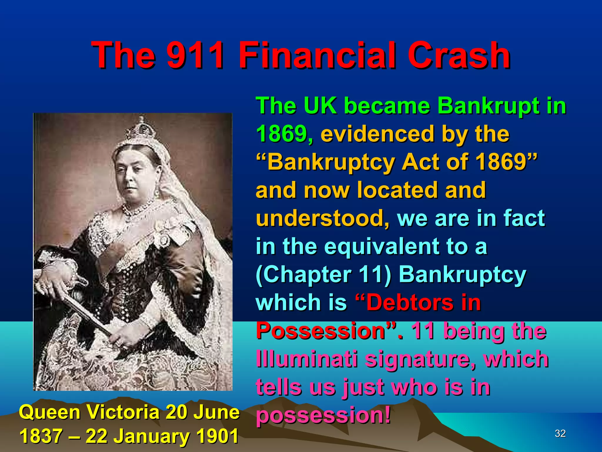 The 911 Financial Crash
                       The UK became Bankrupt in
                       1869, evidenced by the
                       “Bankruptcy Act of 1869”
                       and now located and
                       understood, we are in fact
                       in the equivalent to a
                       (Chapter 11) Bankruptcy
                       which is “Debtors in
                       Possession”. 11 being the
                       Illuminati signature, which
                       tells us just who is in
Queen Victoria 20 June possession!
1837 – 22 January 1901                          32
 