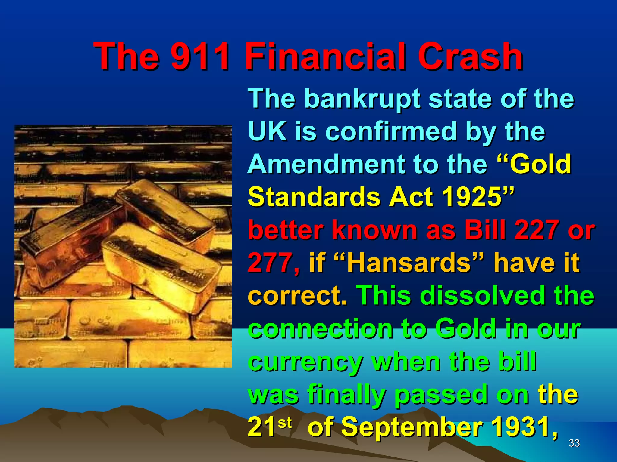 The 911 Financial Crash
        The bankrupt state of the
        UK is confirmed by the
        Amendment to the “Gold
        Standards Act 1925”
        better known as Bill 227 or
        277, if “Hansards” have it
        correct. This dissolved the
        connection to Gold in our
        currency when the bill
        was finally passed on the
        21st of September 1931, 33
 
